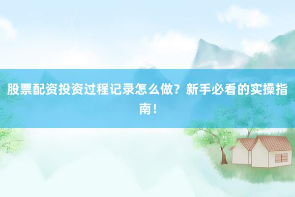 股票配资投资过程记录怎么做？新手必看的实操指南！
