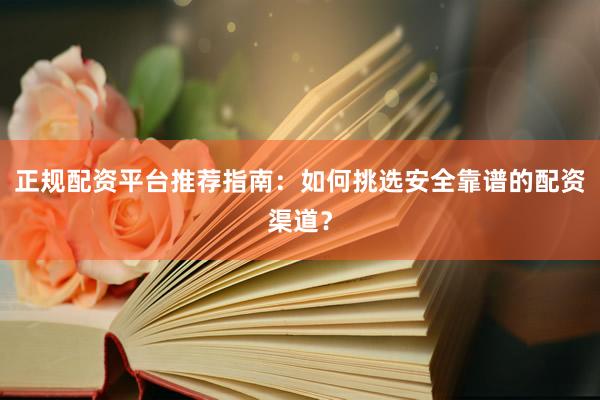 正规配资平台推荐指南：如何挑选安全靠谱的配资渠道？
