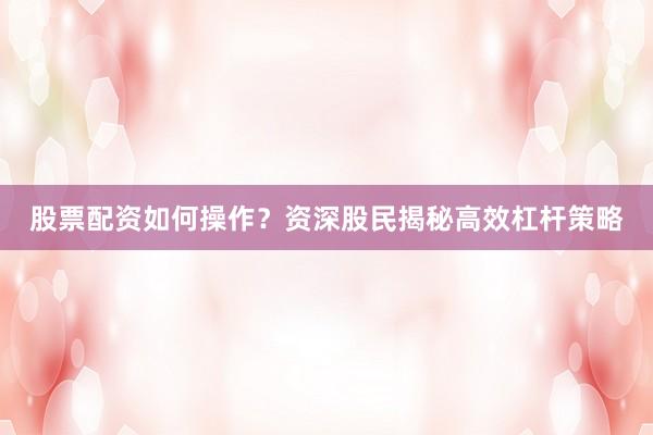 股票配资如何操作？资深股民揭秘高效杠杆策略