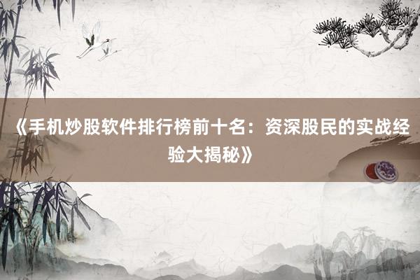 《手机炒股软件排行榜前十名：资深股民的实战经验大揭秘》