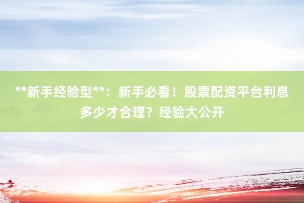 **新手经验型**:新手必看!股票配资平台利息多少才合理?经验大公开