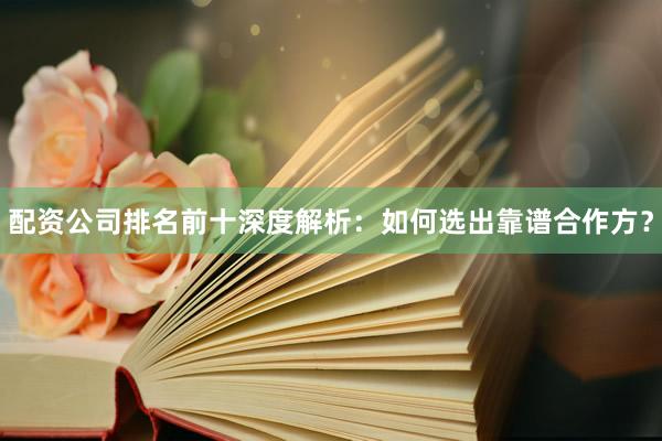配资公司排名前十深度解析：如何选出靠谱合作方？