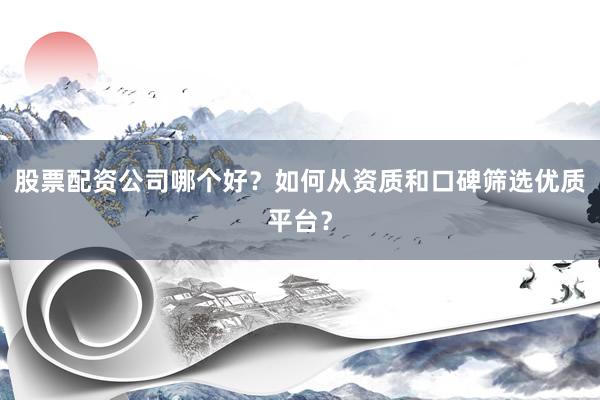 股票配资公司哪个好？如何从资质和口碑筛选优质平台？