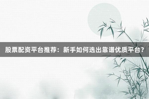 股票配资平台推荐：新手如何选出靠谱优质平台？