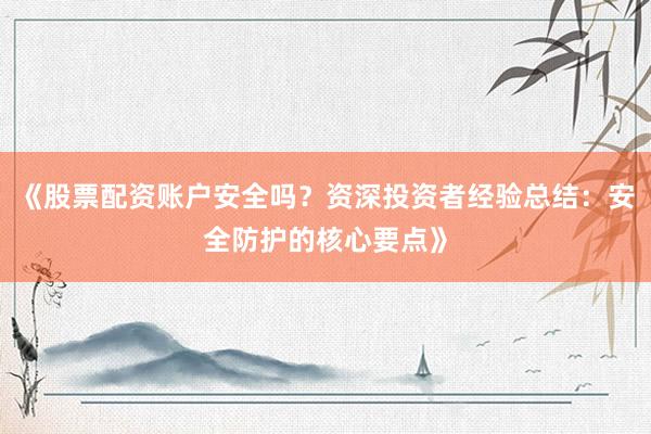 《股票配资账户安全吗？资深投资者经验总结：安全防护的核心要点》