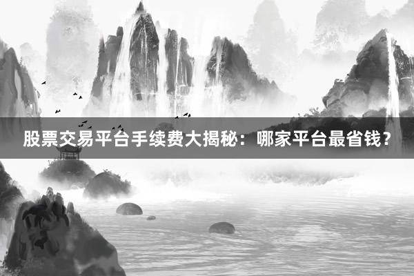 股票交易平台手续费大揭秘：哪家平台最省钱？