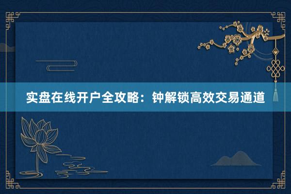 实盘在线开户全攻略:钟解锁高效交易通道