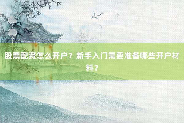 股票配资怎么开户？新手入门需要准备哪些开户材料？