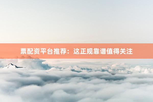票配资平台推荐：这正规靠谱值得关注
