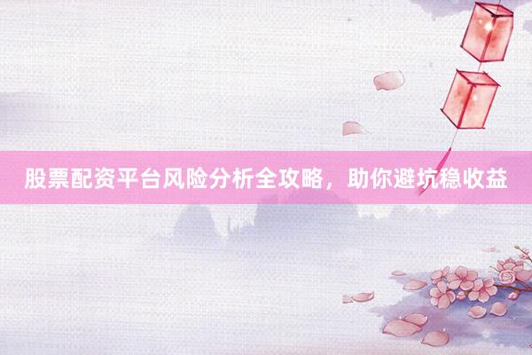 股票配资平台风险分析全攻略,助你避坑稳收益
