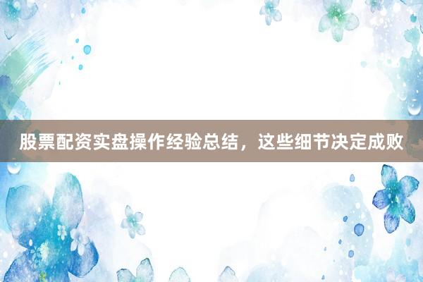 股票配资实盘操作经验总结，这些细节决定成败