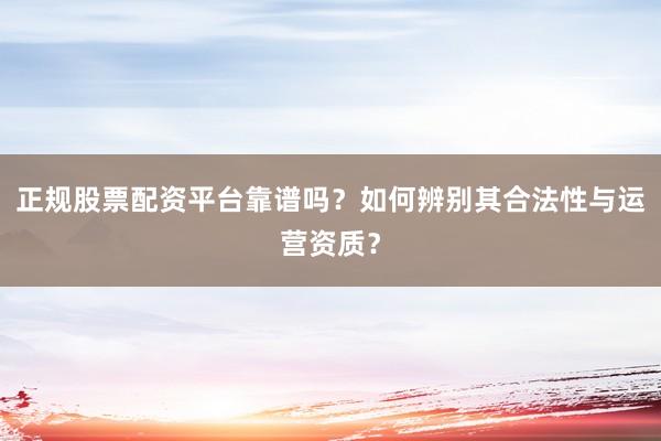 正规股票配资平台靠谱吗？如何辨别其合法性与运营资质？