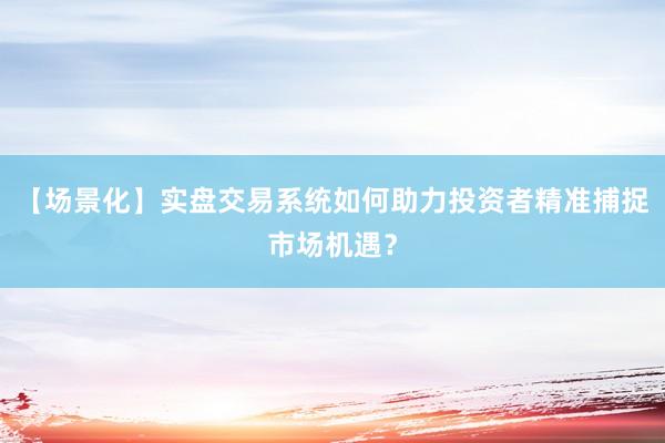 【场景化】实盘交易系统如何助力投资者精准捕捉市场机遇？