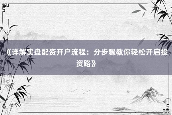 《详解实盘配资开户流程：分步骤教你轻松开启投资路》