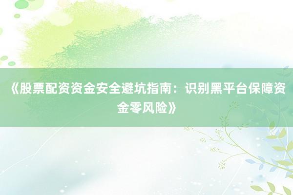 《股票配资资金安全避坑指南:识别黑平台保障资金零风险》