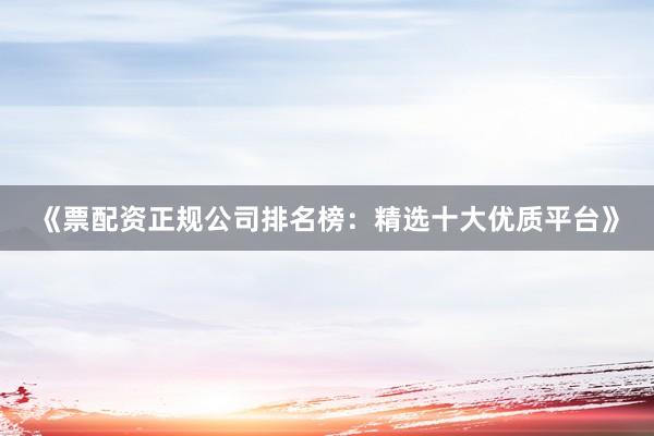 《票配资正规公司排名榜:精选十大优质平台》