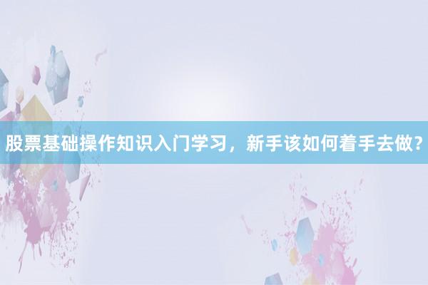 股票基础操作知识入门学习，新手该如何着手去做？