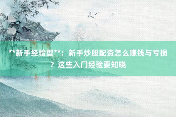 **新手经验型**：新手炒股配资怎么赚钱与亏损？这些入门经验要知晓
