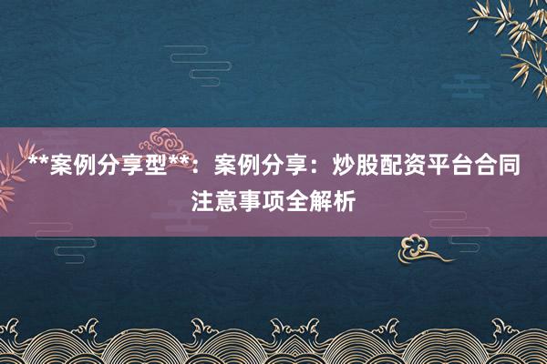 **案例分享型**：案例分享：炒股配资平台合同注意事项全解析