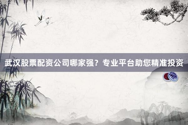 武汉股票配资公司哪家强?专业平台助您精准投资