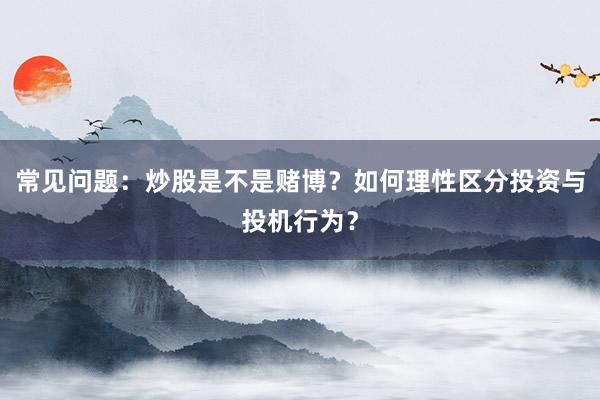 常见问题：炒股是不是赌博？如何理性区分投资与投机行为？