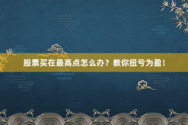 股票买在最高点怎么办？教你扭亏为盈！