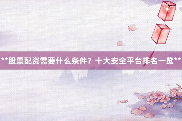 **股票配资需要什么条件？十大安全平台排名一览**