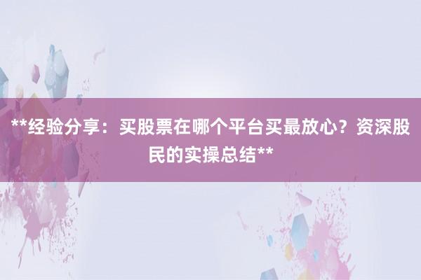 **经验分享：买股票在哪个平台买最放心？资深股民的实操总结**
