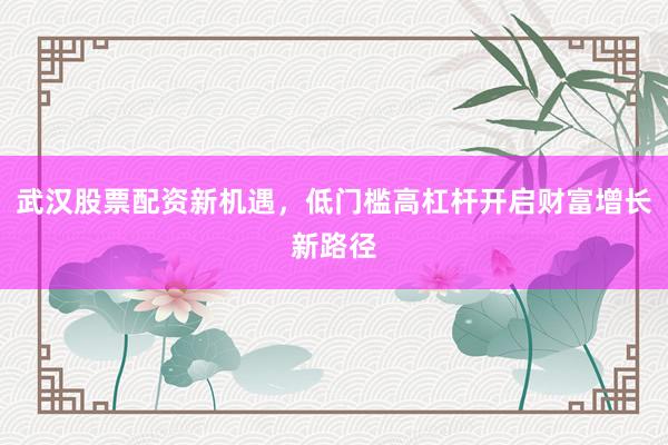 武汉股票配资新机遇,低门槛高杠杆开启财富增长新路径