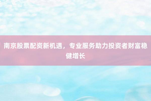 南京股票配资新机遇，专业服务助力投资者财富稳健增长