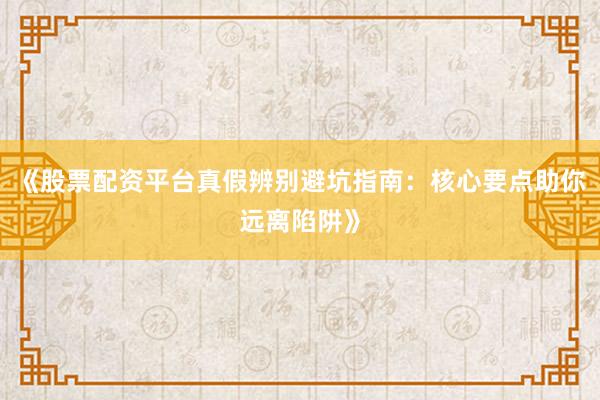 《股票配资平台真假辨别避坑指南:核心要点助你远离陷阱》