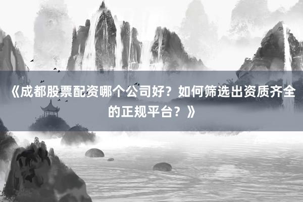 《成都股票配资哪个公司好？如何筛选出资质齐全的正规平台？》