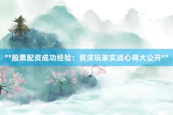**股票配资成功经验：资深玩家实战心得大公开**