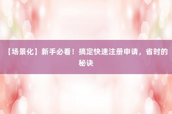 【场景化】新手必看！搞定快速注册申请，省时的秘诀