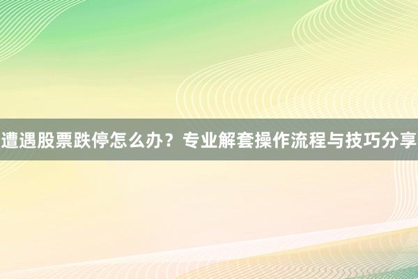 遭遇股票跌停怎么办？专业解套操作流程与技巧分享
