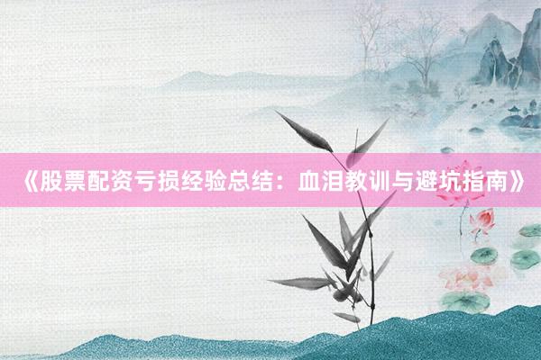 《股票配资亏损经验总结：血泪教训与避坑指南》