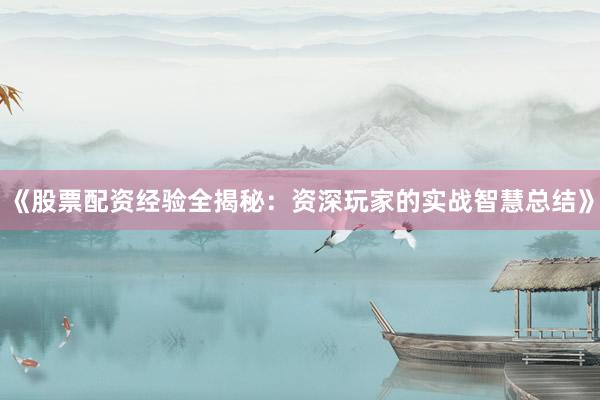 《股票配资经验全揭秘：资深玩家的实战智慧总结》