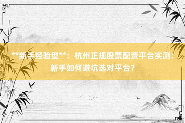 **新手经验型**：杭州正规股票配资平台实测：新手如何避坑选对平台？