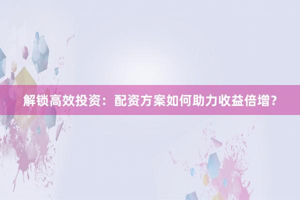解锁高效投资：配资方案如何助力收益倍增？