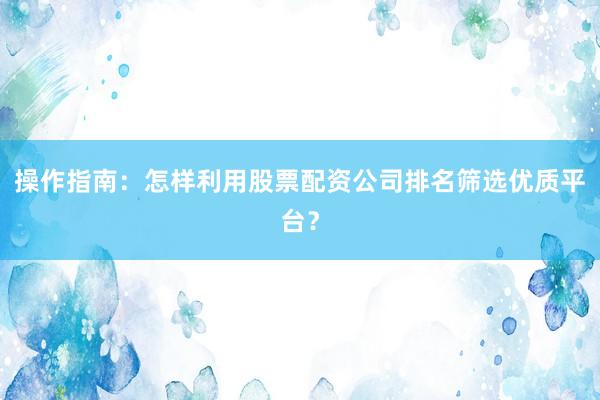 操作指南：怎样利用股票配资公司排名筛选优质平台？
