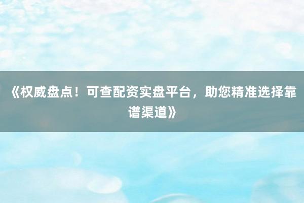 《权威盘点！可查配资实盘平台，助您精准选择靠谱渠道》