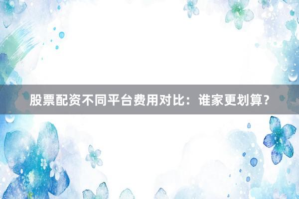 股票配资不同平台费用对比：谁家更划算？