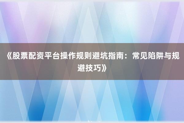 《股票配资平台操作规则避坑指南：常见陷阱与规避技巧》
