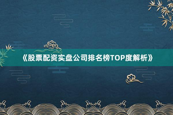 《股票配资实盘公司排名榜TOP度解析》