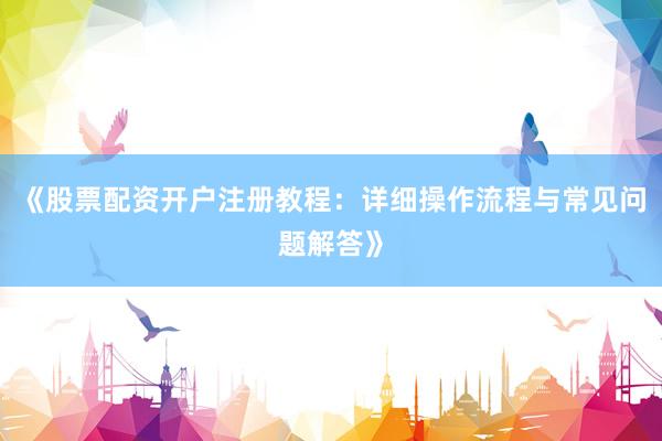 《股票配资开户注册教程：详细操作流程与常见问题解答》