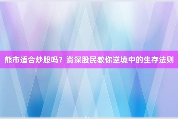 熊市适合炒股吗？资深股民教你逆境中的生存法则