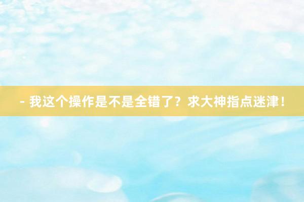 - 我这个操作是不是全错了？求大神指点迷津！