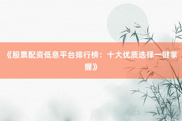 《股票配资低息平台排行榜：十大优质选择一键掌握》