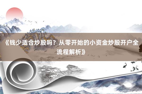 《钱少适合炒股吗？从零开始的小资金炒股开户全流程解析》