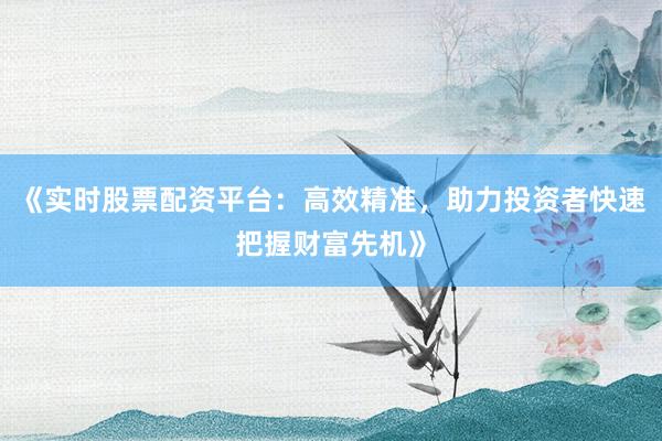 《实时股票配资平台：高效精准，助力投资者快速把握财富先机》